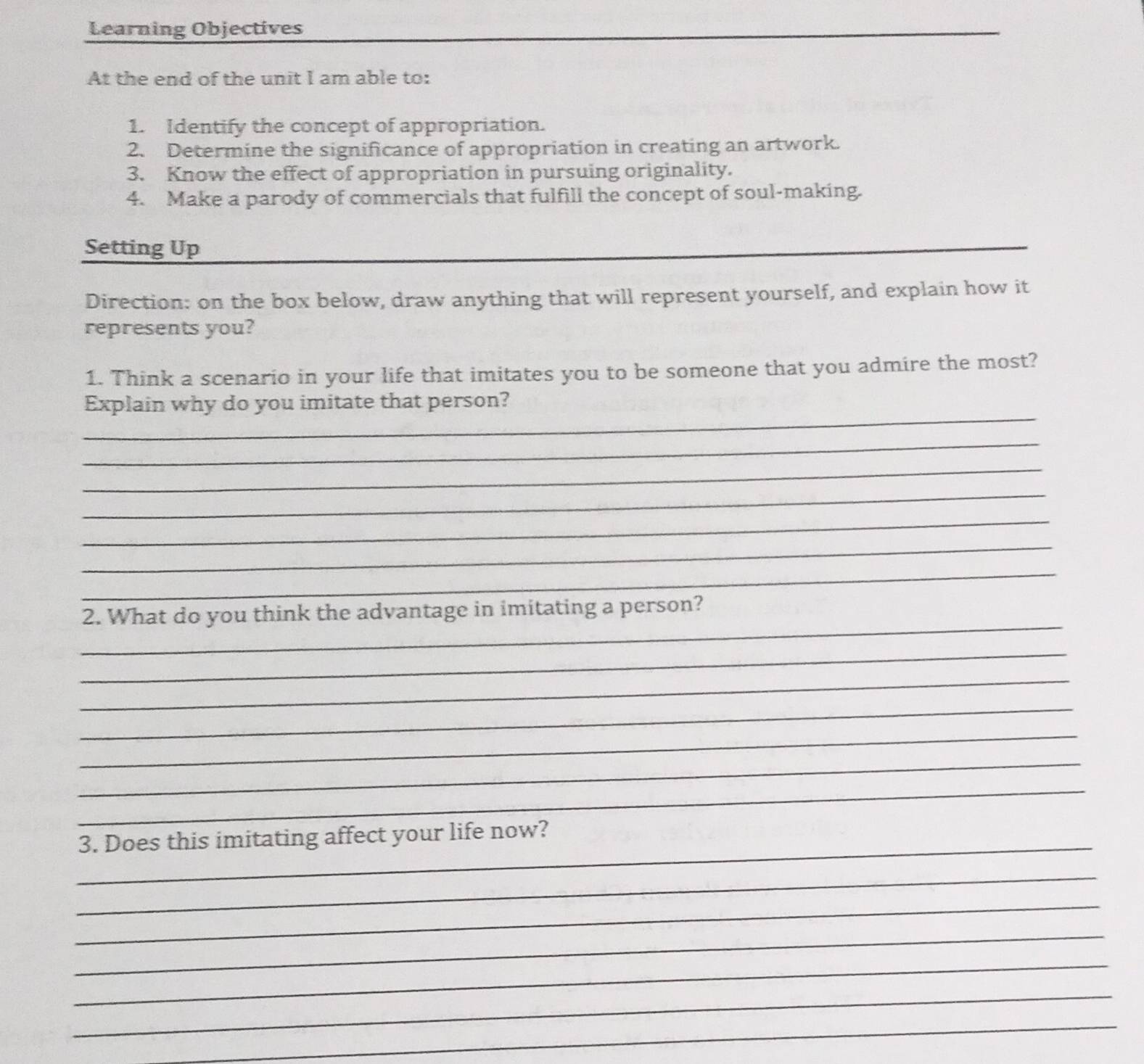 Learning Objectives 
At the end of the unit I am able to: 
1. Identify the concept of appropriation. 
2. Determine the significance of appropriation in creating an artwork. 
3. Know the effect of appropriation in pursuing originality. 
4. Make a parody of commercials that fulfill the concept of soul-making. 
Setting Up 
_ 
Direction: on the box below, draw anything that will represent yourself, and explain how it 
represents you? 
1. Think a scenario in your life that imitates you to be someone that you admire the most? 
_ 
Explain why do you imitate that person? 
_ 
_ 
_ 
_ 
_ 
_ 
_ 
2. What do you think the advantage in imitating a person? 
_ 
_ 
_ 
_ 
_ 
_ 
_ 
3. Does this imitating affect your life now? 
_ 
_ 
_ 
_ 
_ 
_