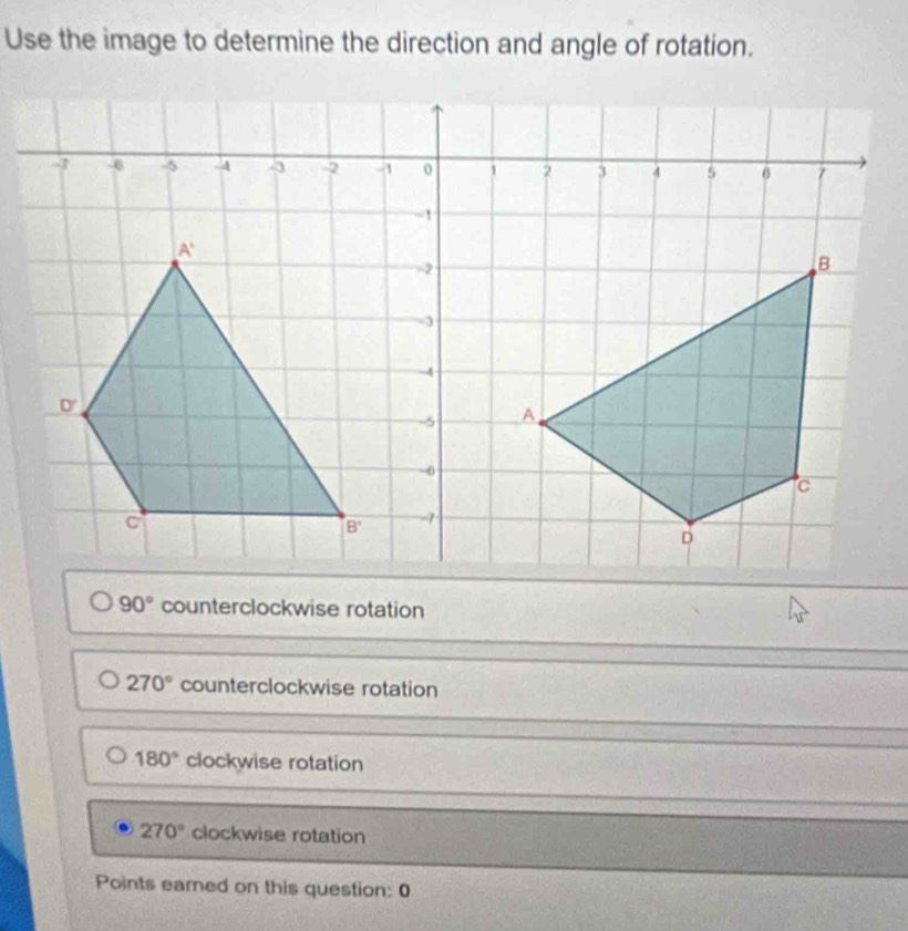 Use the image to determine the direction and angle of rotation.
90° counterclockwise rotation
270° counterclockwise rotation
180° clockwise rotation
270° clockwise rotation
Points eared on this question: 0