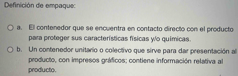 Definición de empaque:
a. El contenedor que se encuentra en contacto directo con el producto
para proteger sus características físicas y/o químicas.
b. Un contenedor unitario o colectivo que sirve para dar presentación al
producto, con impresos gráficos; contiene información relativa al
producto.