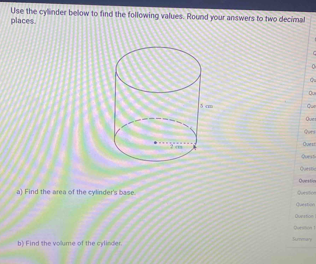 Use the cylinder below to find the following values. Round your answers to two decimal 
places. 
Q 
Qu 
Qu 
Que 
Ques 
Ques 
Quest 
Questi 
Questic 
Questio 
a) Find the area of the cylinder's base. Question 
Question 
Question 
Question 1 
Summary 
b) Find the volume of the cylinder.