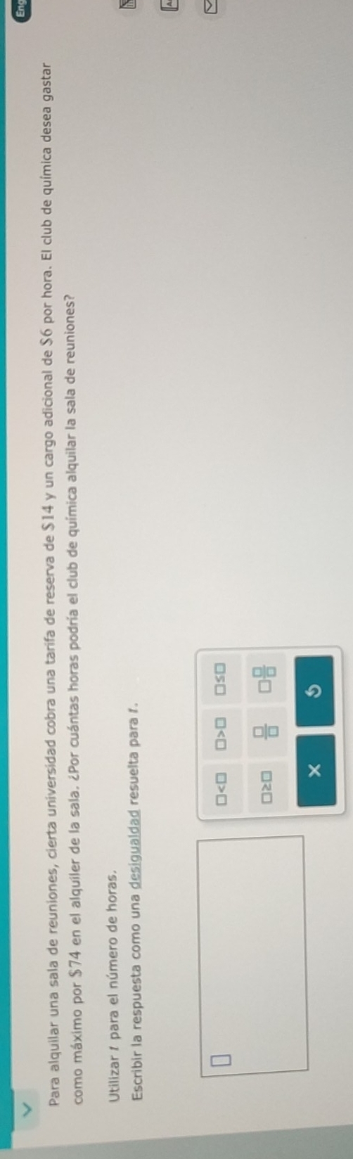 Para alquilar una sala de reuniones, cierta universidad cobra una tarifa de reserva de $14 y un cargo adicional de $6 por hora. El club de química desea gastar 
como máximo por $74 en el alquiler de la sala. ¿Por cuántas horas podría el club de química alquilar la sala de reuniones? 
Utilizar í para el número de horas. 
Escribir la respuesta como una desigualdad resuelta para 1. 
A
□ □ >□ □ ≤ □
□ ≥ □  □ /□   3 □ /□  
× a