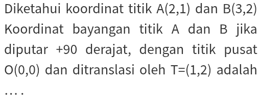 Diketahui koordinat titik A(2,1) dan B(3,2)
Koordinat bayangan titik A dan B jika 
diputar + 90 derajat, dengan titik pusat
O(0,0) dan ditranslasi oleh T=(1,2) adalah 
_ 
..