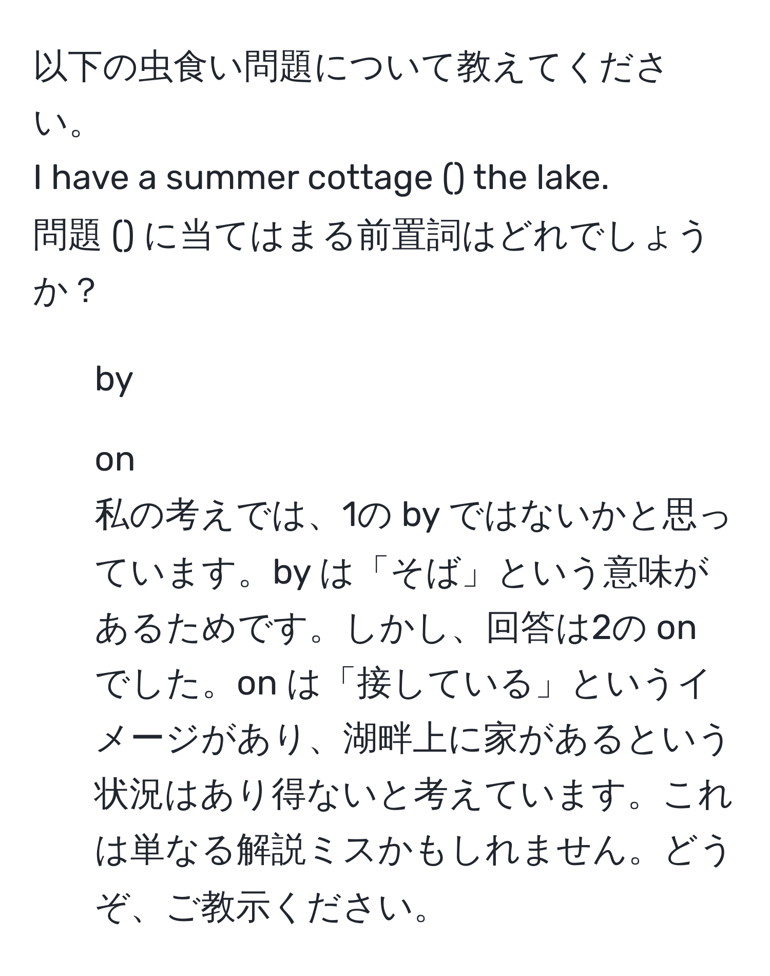 以下の虫食い問題について教えてください。  
I have a summer cottage () the lake.  
問題 () に当てはまる前置詞はどれでしょうか？  
1. by  
2. on  
私の考えでは、1の by ではないかと思っています。by は「そば」という意味があるためです。しかし、回答は2の on でした。on は「接している」というイメージがあり、湖畔上に家があるという状況はあり得ないと考えています。これは単なる解説ミスかもしれません。どうぞ、ご教示ください。