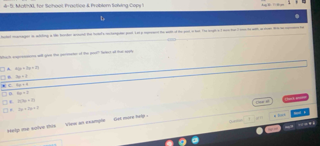 4- 5: MathXL for School: Practice & Problem Solving Copy 1 Aug 30 - 11:59 pm
hotel manager is adding a tile border around the hotel's rectangular pool. Let p represent the width of the pool, in feet. The length is 2 more than 2 times the witth, as shown. Wirte two expressions that
Which expressions will give the perimeter of the pool? Select all that apply
A. 4(p+2p+2)
B. 3p+2
C. 6p+4
D. 6p+2
E. 2(3p+2)
Clear all Check ansive
F 2p+2p+2
Question 7 :of 11 « Back Next 》
Help me solve this View an example Get more help -
Sign lị Aug 28 7:37 US
