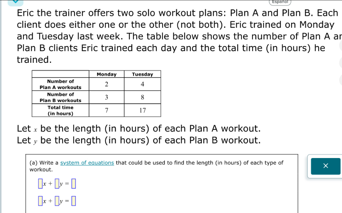 Español
Eric the trainer offers two solo workout plans: Plan A and Plan B. Each
client does either one or the other (not both). Eric trained on Monday
and Tuesday last week. The table below shows the number of Plan A ar
Plan B clients Eric trained each day and the total time (in hours) he
trained.
Let x be the length (in hours) of each Plan A workout.
Lety be the length (in hours) of each Plan B workout.
(a) Write a system of equations that could be used to find the length (in hours) of each type of
workout.
×
□ x+□ y=□
□ x+□ y=□