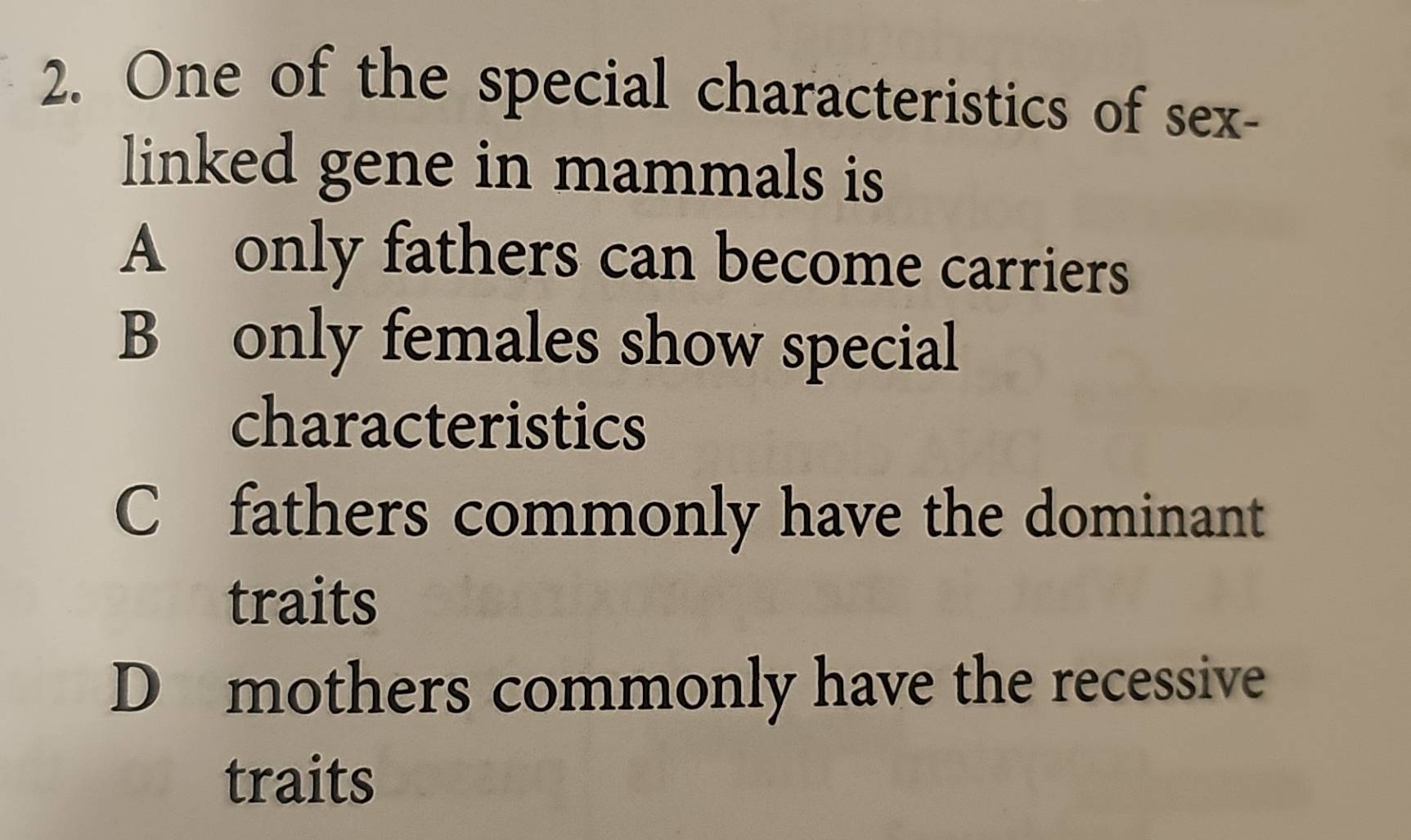 One of the special characteristics of sex-
linked gene in mammals is
A only fathers can become carriers
B only females show special
characteristics
C fathers commonly have the dominant
traits
D mothers commonly have the recessive
traits