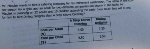 Mr. Miculek wants to hire a catering company for his retirement celebration. The ratios of the t 
per person for a child and an adult for two different companies are shown in the table. Mr. 
Miculek is planning on 32 adults and 15 children attending the party. How much less will it cost 
for him to hire DiningStep Above Catering?