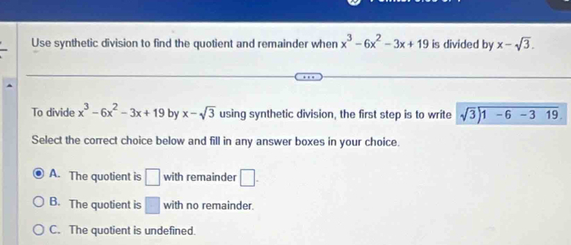 Use synthetic division to find the quotient and remainder when x^3-6x^2-3x+19 is divided by x-sqrt(3). 
To divide x^3-6x^2-3x+19 by x-sqrt(3) using synthetic division, the first step is to write sqrt(3)encloselongdiv 1-6-319. 
Select the correct choice below and fill in any answer boxes in your choice.
A. The quotient is □ with remainder □.
B. The quotient is □ with no remainder.
C. The quotient is undefined.