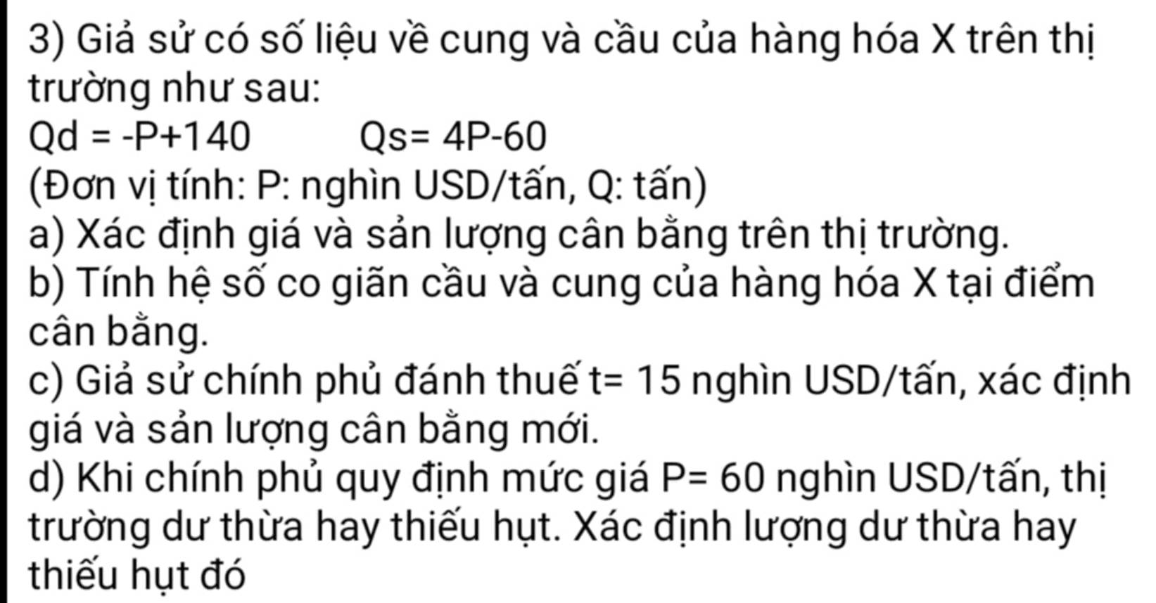 Giả sử có số liệu về cung và cầu của hàng hóa X trên thị 
trường như sau:
Qd=-P+140
Qs=4P-60
(Đơn vị tính: P : nghìn USD/tấn, Q: tấn) 
a) Xác định giá và sản lượng cân bằng trên thị trường. 
b) Tính hệ số co giãn cầu và cung của hàng hóa X tại điểm 
cân bằng. 
c) Giả sử chính phủ đánh thuế t=15 nghìn USD/tấn, xác định 
giá và sản lượng cân bằng mới. 
d) Khi chính phủ quy định mức giá P=60 nghìn USD/tấn, thị 
trường dư thừa hay thiếu hụt. Xác định lượng dư thừa hay 
thiếu hụt đó