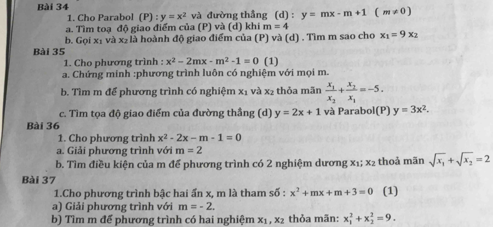 Cho Parabol (P) : y=x^2 và đường thẳng (d) : y=mx-m+1(m!= 0)
a. Tìm toạ độ giao điểm của (P) và (d) khi m=4
b. Gọi x_1 và x_2 : là hoành độ giao điểm của (P) và (d) . Tìm m sao cho x_1=9x_2
Bài 35 
1. Cho phương trình : x^2-2mx-m^2-1=0 (1) 
a. Chứng minh :phương trình luôn có nghiệm với mọi m. 
b. Tìm m đế phương trình có nghiệm X_1 và X_2 thỏa mãn frac x_1x_2+frac x_2x_1=-5. 
c. Tìm tọa độ giao điểm của đường thẳng (d) y=2x+1 và Parabol(P) y=3x^2. 
Bài 36 
1. Cho phương trình x^2-2x-m-1=0
a. Giải phương trình với m=2
b. Tìm điều kiện của m để phương trình có 2 nghiệm dương x1; x_2 thoả mãn sqrt(x_1)+sqrt(x_2)=2
Bài 37 
1.Cho phương trình bậc hai ấn x, m là tham số : x^2+mx+m+3=0 (1) 
a) Giải phương trình với m=-2. 
b) Tìm m để phương trình có hai nghiệm x_1, x_2 thỏa mãn: x_1^2+x_2^2=9.