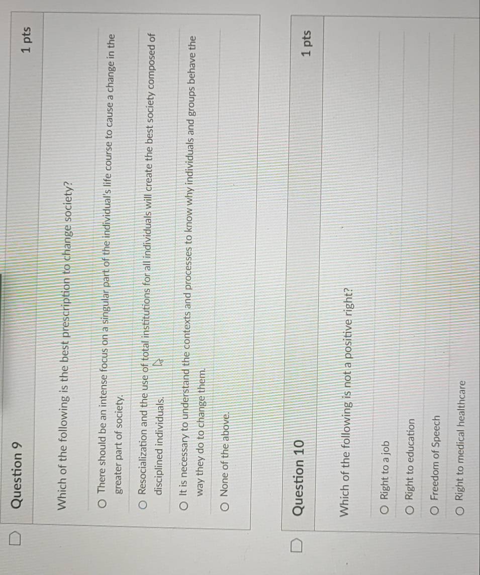 Which of the following is the best prescription to change society?
There should be an intense focus on a singular part of the individual's life course to cause a change in the
greater part of society.
Resocialization and the use of total institutions for all individuals will create the best society composed of
disciplined individuals.
It is necessary to understand the contexts and processes to know why individuals and groups behave the
way they do to change them.
None of the above.
Question 10
1 pts
Which of the following is not a positive right?
Right to a job
Right to education
Freedom of Speech
Right to medical healthcare