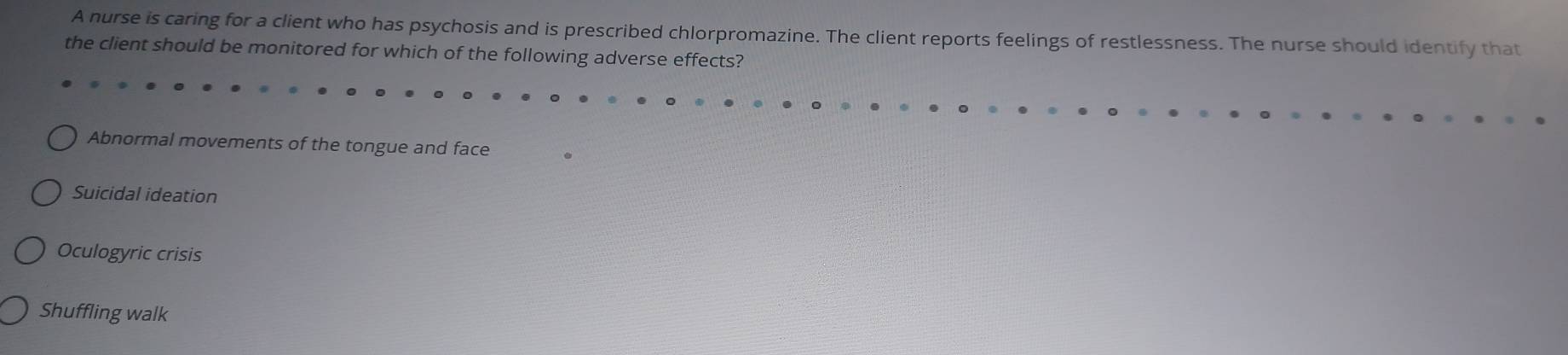 A nurse is caring for a client who has psychosis and is prescribed chlorpromazine. The client reports feelings of restlessness. The nurse should identify that
the client should be monitored for which of the following adverse effects?
Abnormal movements of the tongue and face
Suicidal ideation
Oculogyric crisis
Shuffling walk