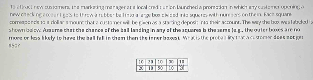 To attract new customers, the marketing manager at a local credit union launched a promotion in which any customer opening a 
new checking account gets to throw a rubber ball into a large box divided into squares with numbers on them. Each square 
corresponds to a dollar amount that a customer will be given as a starting deposit into their account. The way the box was labeled is 
shown below. Assume that the chance of the ball landing in any of the squares is the same (e.g., the outer boxes are no 
more or less likely to have the ball fall in them than the inner boxes). What is the probability that a customer does not get
$50?