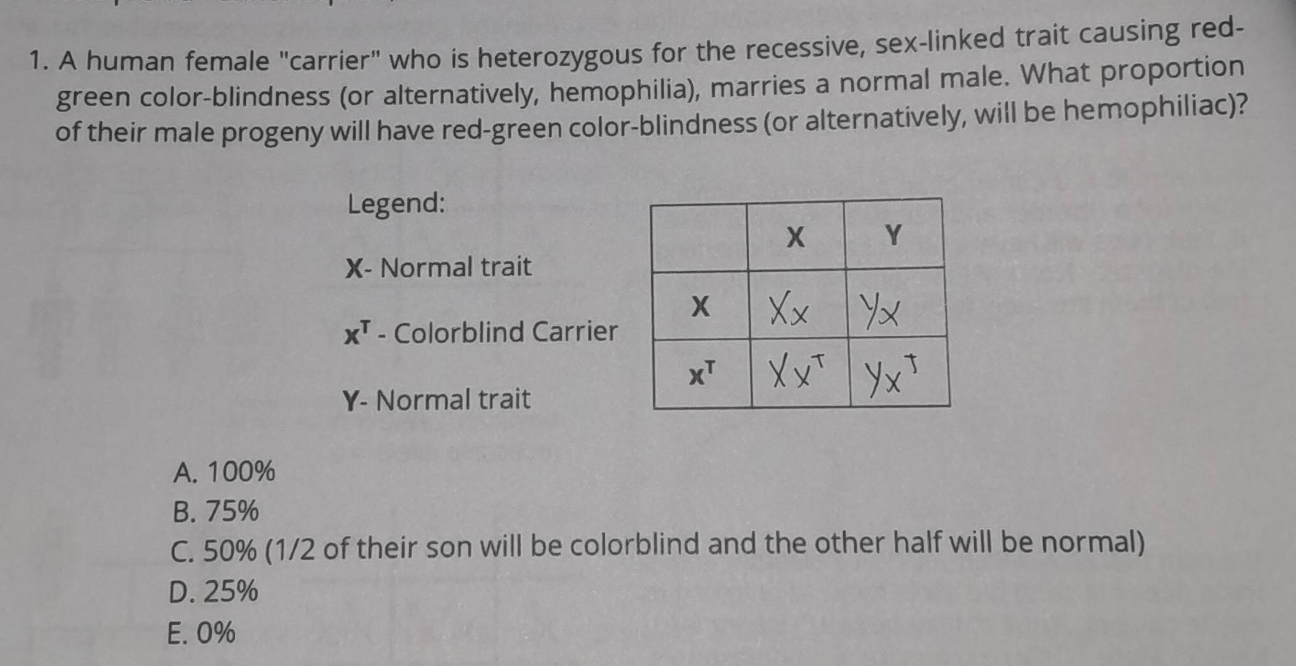 A human female "carrier" who is heterozygous for the recessive, sex-linked trait causing red-
green color-blindness (or alternatively, hemophilia), marries a normal male. What proportion
of their male progeny will have red-green color-blindness (or alternatively, will be hemophiliac)?
Legend:
X- Normal trait
x^T - Colorblind Carrier
Y- Normal trait
A. 100%
B. 75%
C. 50% (1/2 of their son will be colorblind and the other half will be normal)
D. 25%
E. 0%