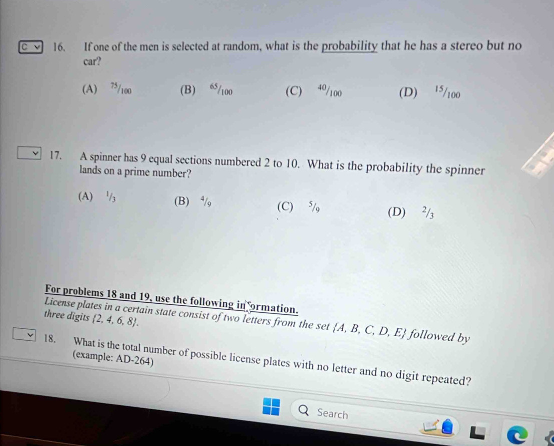 If one of the men is selected at random, what is the probability that he has a stereo but no
car?
(A) 75/100 (B) “ 5/100 (C) 40/100 (D) '5/100
17. A spinner has 9 equal sections numbered 2 to 10. What is the probability the spinner
lands on a prime number?
(A) '/₃ (B) ⁴/, (C) ⁵/
(D) ²/₃
For problems 18 and 19, use the following in ormation.
three digits  2,4,6,8. 
License plates in a certain state consist of two letters from the set  A,B,C,D,E followed by
18. What is the total number of possible license plates with no letter and no digit repeated? (example: AD-264)
Search