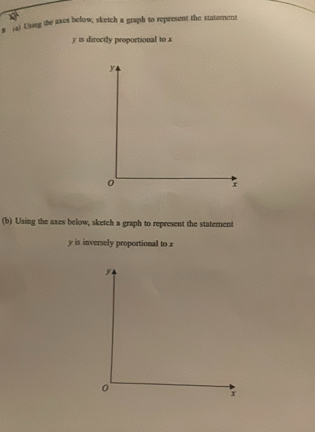 a 
8 (a) Uxing the axes below, sketch a graph to represent the statement
y is directly proportional to x
(b) Using the axes below, sketch a graph to represent the statement
y is inversely proportional to x