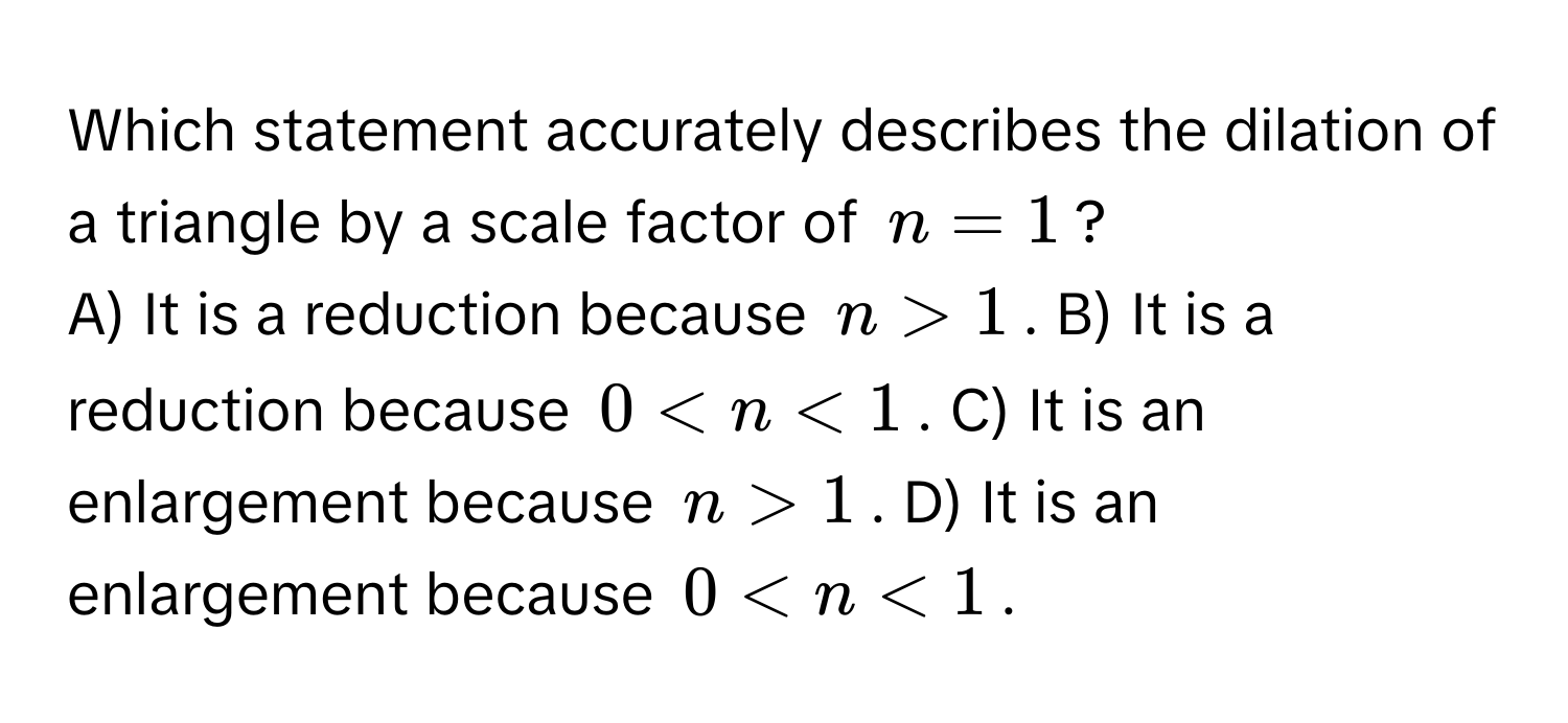 Which statement accurately describes the dilation of a triangle by a scale factor of $n=1$?

A) It is a reduction because $n > 1$.  B) It is a reduction because $0 < n < 1$.  C) It is an enlargement because $n > 1$.  D) It is an enlargement because $0 < n < 1$.