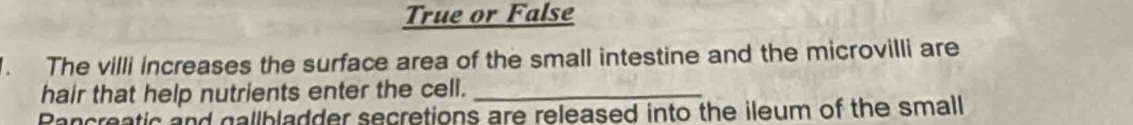 True or False 
. The villi increases the surface area of the small intestine and the microvilli are 
hair that help nutrients enter the cell._ 
Pancreatic and gallbladder secretions are released into the ileum of the small