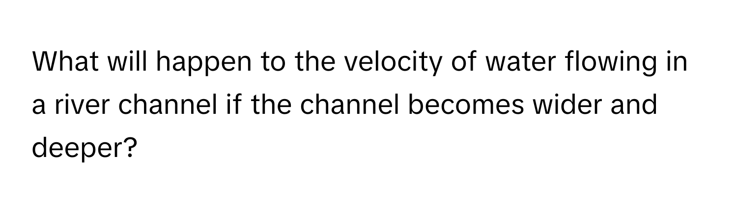 What will happen to the velocity of water flowing in a river channel if the channel becomes wider and deeper?