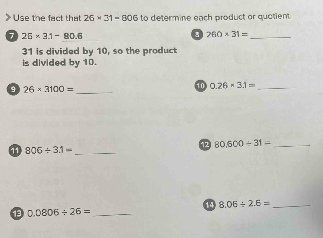 Use the fact that 26* 31=806 to determine each product or quotient. 
7 26* 3.1=80.6
8 260* 31= _ 
31 is divided by 10, so the product 
is divided by 10. 
9 26* 3100= _ 
10 0.26* 3.1= _ 
12 80,600/ 31= _ 
11 806/ 3.1= _ 
14 8.06/ 2.6= _ 
13 0.0806/ 26= _