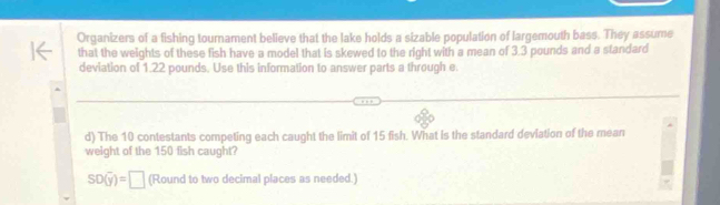 Organizers of a fishing tournament believe that the lake holds a sizable population of largemouth bass. They assume 
that the weights of these fish have a model that is skewed to the right with a mean of 3.3 pounds and a standard 
deviation of 1.22 pounds. Use this information to answer parts a through e. 
d) The 10 contestants competing each caught the limit of 15 fish. What is the standard deviation of the mean 
weight of the 150 fish caught?
SD(overline y)=□ (Round to two decimal places as needed.)