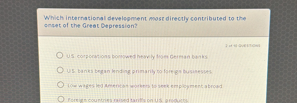 Which international development most directly contributed to the
onset of the Great Depression?
2 of 10 QUESTIONS
U.S. corporations borrowed heavily from German banks.
U.S. banks began lending primarily to foreign businesses.
Low wages led American workers to seek employment abroad
Foreign countries raised tariffs on U.S. products