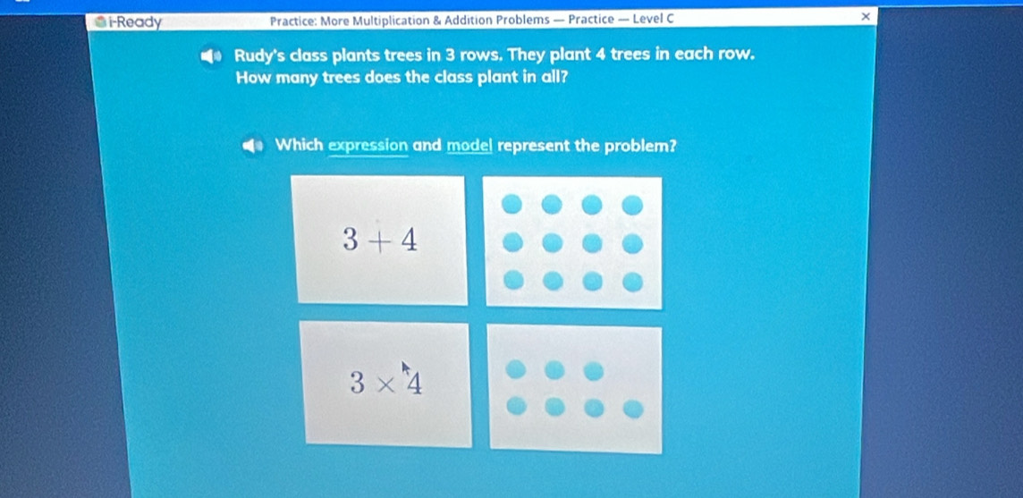 i-Ready Practice: More Multiplication & Addition Problems — Practice — Level C ×
Rudy's class plants trees in 3 rows. They plant 4 trees in each row.
How many trees does the class plant in all?
Which expression and mode! represent the problem?
3+4
3* 4