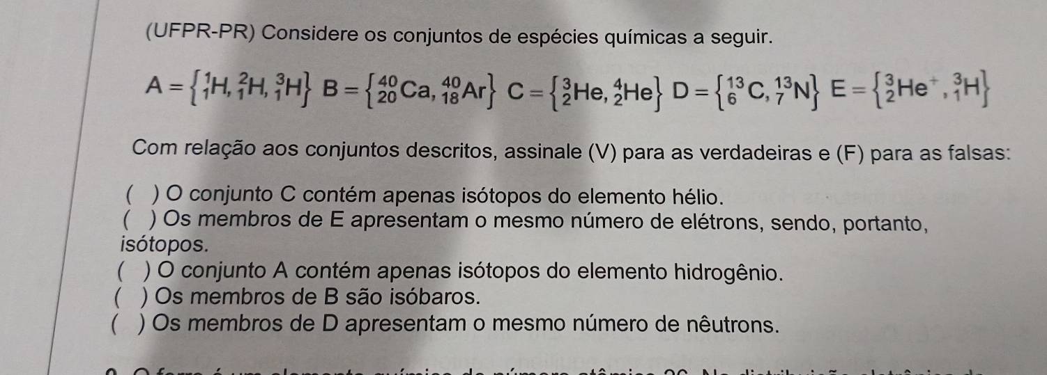 (UFPR-PR) Considere os conjuntos de espécies químicas a seguir.
A=(_1)^1H,_1^(2H,_1^3H) B=(_20)^(40)Ca,_(18)^(40)Ar C=(_2)^3He,_2^(4He) D=(_6)^(13)C,_7^((13)N) E=(_2)^3He^+,_1^(3H)
Com relação aos conjuntos descritos, assinale (V) para as verdadeiras e (F) para as falsas: 
 ) O conjunto C contém apenas isótopos do elemento hélio. 
) Os membros de E apresentam o mesmo número de elétrons, sendo, portanto, 
isótopos. 
 ) O conjunto A contém apenas isótopos do elemento hidrogênio. 
( ) Os membros de B são isóbaros. 
 ) Os membros de D apresentam o mesmo número de nêutrons.