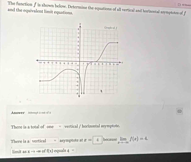 Al Isio 
The function f is shown below. Determine the equations of all vertical and horizontal asymptotes of f
and the equivalent limit equations. 
Answer Attempt 2 out of a 
There is a total of one vertical / horizontal asymptote. 
There is a vertical asymptote at x=4 because limlimits _xto -∈fty f(x)=4. 
limit as xto -∈fty of f(x) equals 4