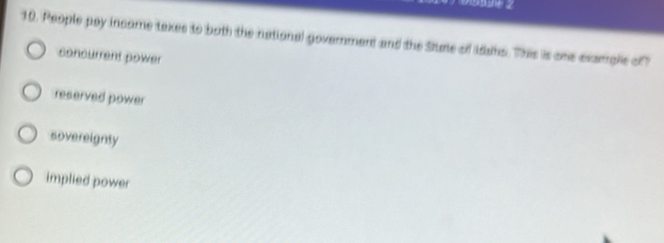 People pay income taxes to both the national government and the Stute of idas. This is one exargle of
concurrent power
reserved power
sovereignty
implied power