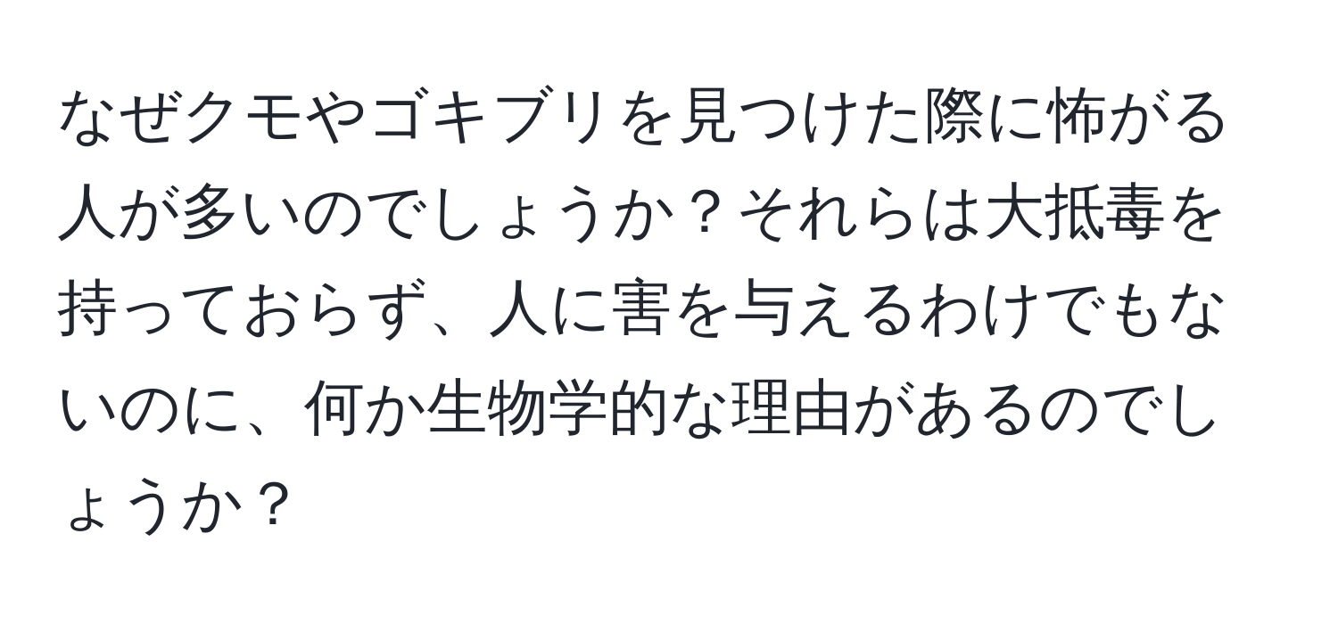 なぜクモやゴキブリを見つけた際に怖がる人が多いのでしょうか？それらは大抵毒を持っておらず、人に害を与えるわけでもないのに、何か生物学的な理由があるのでしょうか？