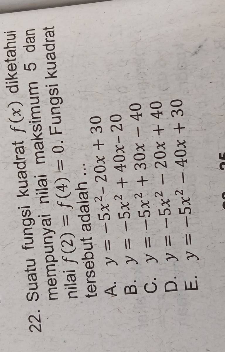 Suatu fungsi kuadrat f(x) diketahui
mempunyai nilai maksimum 5 dan
nilai f(2)=f(4)=0. Fungsi kuadrat
tersebut adalah ...
A. y=-5x^2-20x+30
B. y=-5x^2+40x-20
C. y=-5x^2+30x-40
D. y=-5x^2-20x+40
E. y=-5x^2-40x+30