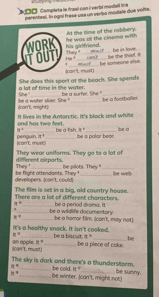 studying meu 
Completa le frasi con i verbi modali tra 
parentesi. In ogni frase usa un verbo modale due volte. 
At the time of the robbery, 
he was at the cinema with 
WORK his girlfriend. 
TOUTY They__ 
be in love. 
He° 
be the thief. It 
_ 
be someone else. 
(can't, must) 
She does this sport at the beach. She spends 
a lot of time in the water. 
She ¹_ be a surfer. She ²_ 
be a water skier. She ¹ _be a footballer. 
(can’t, might) 
It lives in the Antarctic. It's black and white 
and has two feet.
It^4 _be a fish. It^5 _ be a 
penguin. It § _be a polar bear. 
(can't, must) 
They wear uniforms. They go to a lot of 
different airports. 
They _be pilots. They_ 
be flight attendants. They _be web 
developers. (can't, could) 
The film is set in a big, old country house. 
There are a lot of different characters.
It^(10) _be a period drama. It 
11_ be a wildlife documentary.
It^(12) _ be a horror film. (can't, may not) 
It's a healthy snack. It isn't cooked.
It^(13) _ be a biscuit. It^(14)
_be 
an apple. It 15_ be a piece of cake. 
(can't, must) 
The sky is dark and there's a thunderstorm.
It^(16) _be cold. It ” _be sunny.
It^(18) _be winter. (can't, might not)