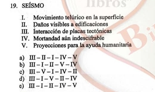 SEÍSMO
I. Movimiento telúrico en la superficie
II. Daños visibles a edificaciones
IIII. Interacción de placas tectónicas
IV. Mortandad aún indescifrable
V. Proyecciones para la ayuda humanitaria
a) III-II-I-IV-V
b) III-I-II-V-IV
c) III-V-I-IV-II
d) III-I-V-II-IV
e) III-I-II-IV-V