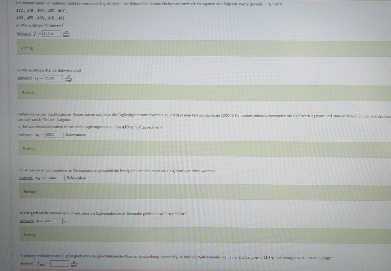 Im Rahmen einer Schraubenproduktion wurde die Zugfestigkeit f der Schrauben für eine Stichprobe ermittelt. Es ergaben sich folgende Werte (jeweils in N/mm^2):
472 ,419,429,422,467,
462 , 429、 455、418、461
a) Wie lautet der Mittelwert?
Antwort: overline f= 443.4 N/mm^2 
Richtig!
b) Wie lautet die Standardabweichung?
Antwort: s_f=21.81_ N N/mm^2 
Richtig!
Gehen sie bei den nachfolgenden Fragen davon aus, dass die Zugfestigkeit normalverteilt ist und dass eine Fertigungscharge 100000 Schrauben umfasst. Verwenden sie als Erwartungswert und Standardabweichung die Ergebniss
dem a)- und b)-Teil der Aufgabe.
c) Bei wie vielen Schrauben ist mit einer Zugfestigkeit von unter 410N/mm^2 zu rechnen?
Antwort: n_c= 6300 Schrauben
Richtig!
d) Bei wie vielen Schrauben einer Fertigungscharge weicht die Festigkeit um nicht mehr als 10N/mm^2 vom Mittelwert ab?
Antwort: n_d=boxed 35440 Schrauben
Richtig
e) Wie groß ist die Wahrscheinlichkeit, dass die Zugfestigkeit einer Schraube größer als 480N/mm^2 ist?
Antwort: p=4.65%
Richtig!
f) Welcher Mittelwert der Zugfestigkeit wäre bei gleichbleibender Standardabweichung notwendig, so dass die Wahrscheinlichkeit einer Zugfestigkeit <410N/mm^2 weniger als 1 Prozent beträgt?
Antwort: f_nes=□  N/mm^2 