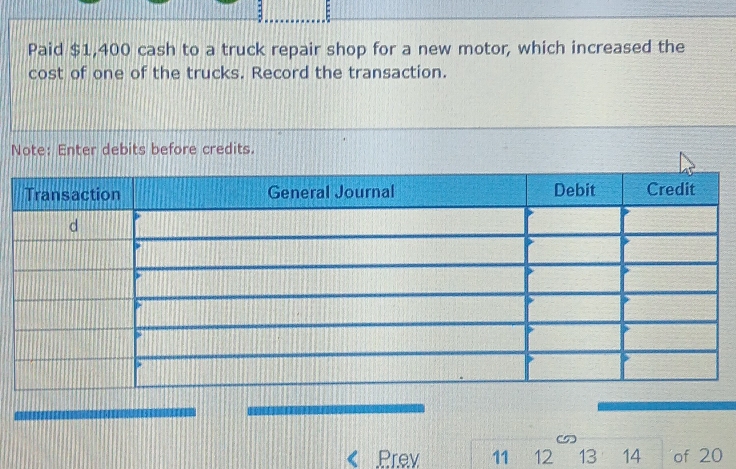 Paid $1,400 cash to a truck repair shop for a new motor, which increased the 
cost of one of the trucks. Record the transaction. 
Note: Enter debits before credits. 
Prey 11 12 13 14 of 20