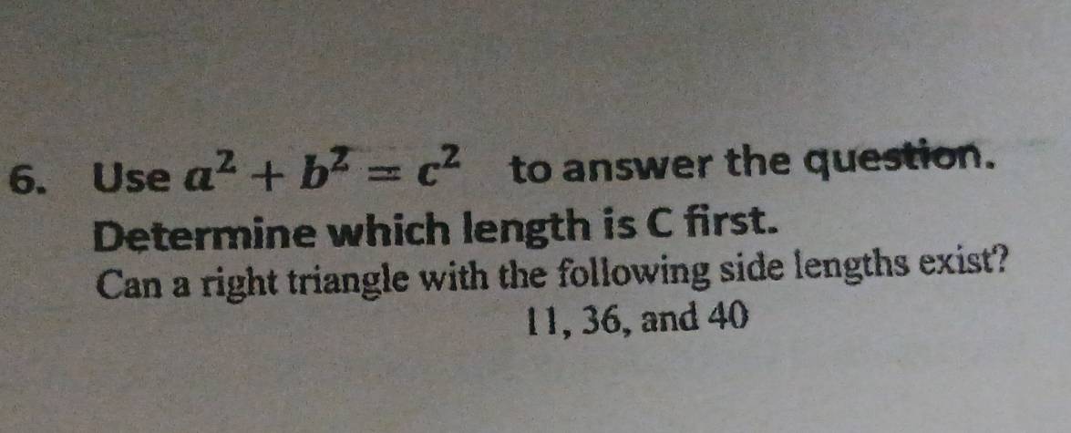 Use a^2+b^2=c^2 to answer the question. 
Determine which length is C first. 
Can a right triangle with the following side lengths exist?
11, 36, and 40