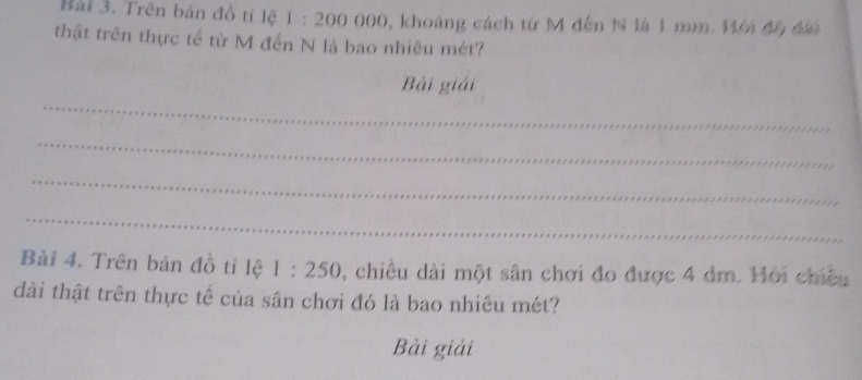 Bàải 3. Trên bản đồ tỉ lệ 1 : 200 000, khoảng cách từ M đến N là 1 mm. Mới độ đấ 
thật trên thực tế từ M đến N là bao nhiêu mét? 
_ 
Bài giải 
_ 
_ 
_ 
Bài 4. Trên bản đồ tỉ lệ 1:250 , chiều dài một sân chơi đo được 4 đm. Hỏi chiều 
dài thật trên thực tế của sân chơi đó là bao nhiêu mét? 
Bài giải