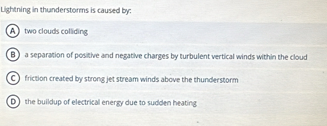 Lightning in thunderstorms is caused by:
A two clouds colliding
B a separation of positive and negative charges by turbulent vertical winds within the cloud
C friction created by strong jet stream winds above the thunderstorm
D the buildup of electrical energy due to sudden heating