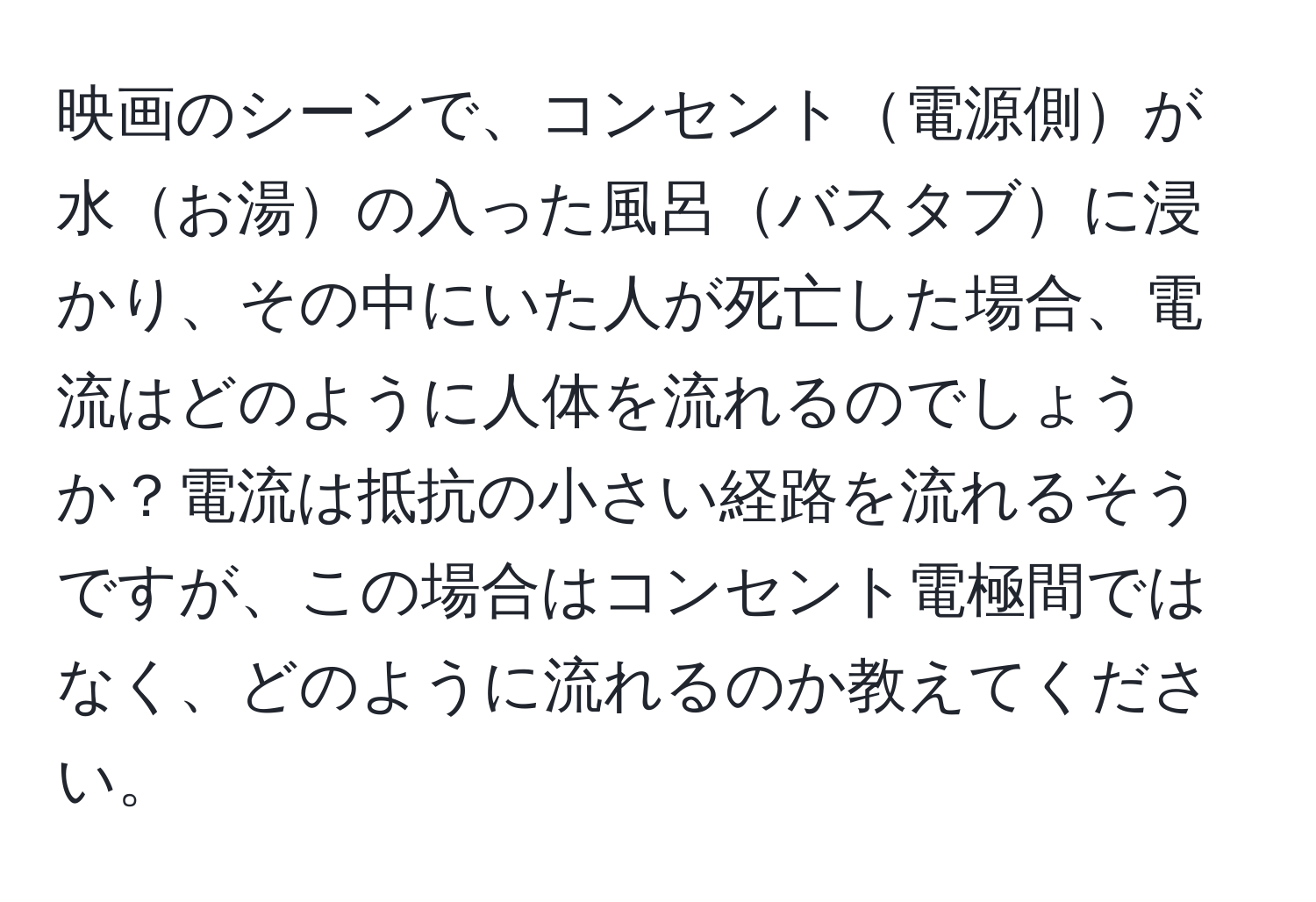 映画のシーンで、コンセント電源側が水お湯の入った風呂バスタブに浸かり、その中にいた人が死亡した場合、電流はどのように人体を流れるのでしょうか？電流は抵抗の小さい経路を流れるそうですが、この場合はコンセント電極間ではなく、どのように流れるのか教えてください。