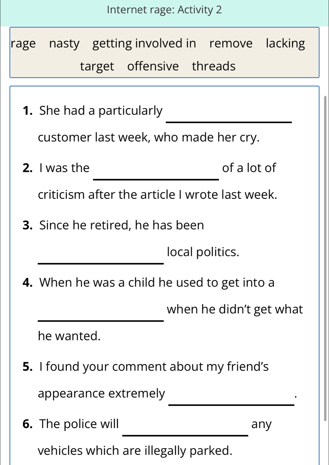 Internet rage: Activity 2 
rage nasty getting involved in remove lacking 
target offensive threads 
_ 
1. She had a particularly 
customer last week, who made her cry. 
_ 
2. I was the of a lot of 
criticism after the article I wrote last week. 
3. Since he retired, he has been 
_ 
local politics. 
4. When he was a child he used to get into a 
_ 
when he didn’t get what 
he wanted. 
5. I found your comment about my friend’s 
_ 
appearance extremely 
_ 
6. The police will any 
vehicles which are illegally parked.