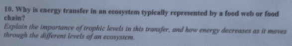 Why is energy transfer in an ecosystem typically represented by a food web or food 
chain? 
Explain the importance of trophic levels in this transfer, and how energy decreases as it moves 
through the different levels of an ecosystem.