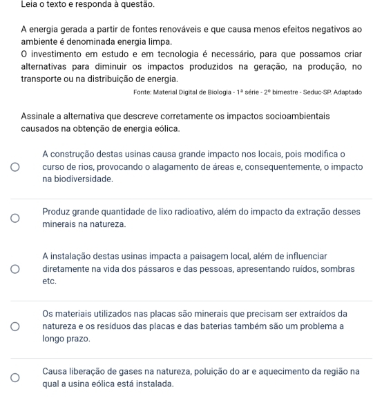 Leia o texto e responda à questão.
A energia gerada a partir de fontes renováveis e que causa menos efeitos negativos ao
ambiente é denominada energia limpa.
O investimento em estudo e em tecnologia é necessário, para que possamos criar
alternativas para diminuir os impactos produzidos na geração, na produção, no
transporte ou na distribuição de energia.
Fonte: Material Digital de Biologia -1^a série -2° bimestre - Seduc-SP. Adaptado
Assinale a alternativa que descreve corretamente os impactos socioambientais
causados na obtenção de energia eólica.
A construção destas usinas causa grande impacto nos locais, pois modifica o
curso de rios, provocando o alagamento de áreas e, consequentemente, o impacto
na biodiversidade.
Produz grande quantidade de lixo radioativo, além do impacto da extração desses
minerais na natureza.
A instalação destas usinas impacta a paisagem local, além de influenciar
diretamente na vida dos pássaros e das pessoas, apresentando ruídos, sombras
etc.
Os materiais utilizados nas placas são minerais que precisam ser extraídos da
natureza e os resíduos das placas e das baterias também são um problema a
longo prazo.
Causa liberação de gases na natureza, poluição do ar e aquecimento da região na
qual a usina eólica está instalada.