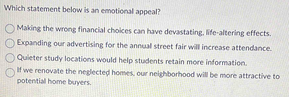 Which statement below is an emotional appeal?
Making the wrong financial choices can have devastating, life-altering effects.
Expanding our advertising for the annual street fair will increase attendance.
Quieter study locations would help students retain more information.
If we renovate the neglected homes, our neighborhood will be more attractive to
potential home buyers.