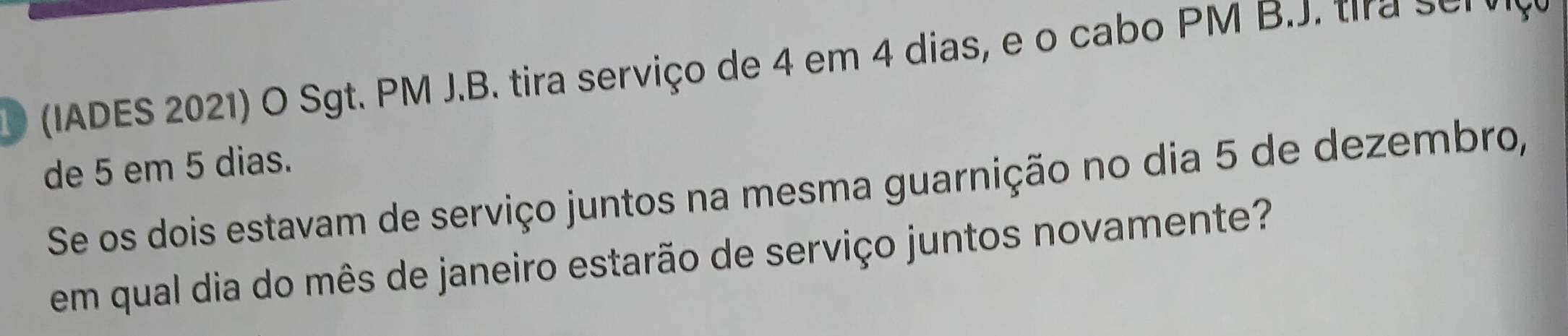 (IADES 2021) O Sgt. PM J.B. tira serviço de 4 em 4 dias, e o cabo PM B.J. tra s o . 
de 5 em 5 dias. 
Se os dois estavam de serviço juntos na mesma guarnição no dia 5 de dezembro, 
em qual dia do mês de janeiro estarão de serviço juntos novamente?