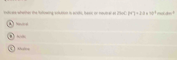 indicate whether the following solution is acidic, basic or neutral at 250C:(H^+)=2.0* 10^(-8)mol.dm^(-3)
A ) Neutral
B) Acdic
C Alkaline