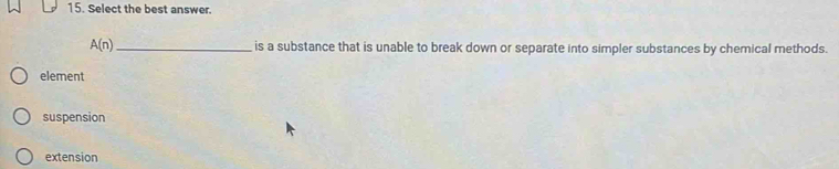 Select the best answer.
A(n) _ is a substance that is unable to break down or separate into simpler substances by chemical methods.
element
suspension
extension