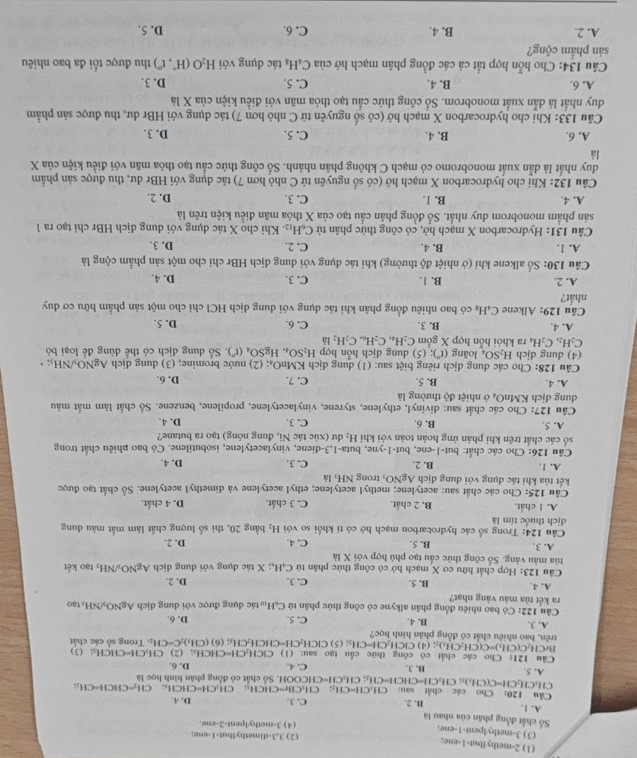 (1) 2-methyIbut-1-ene;
(2) 3,3-dimethylbut-1-ene;
(3) 3-methylpent-1-ene;
(4) 3-methylpent-2-ene.
Số chất đồng phân của nhau là
A. 1, C. 3. D. 4.
B. 2.
Câu 120: Cho các chất sau: C H_1CH=CH_2: CH_3CBr=CHCH_3; CH_3CH=CHCH_3: CH_2=CHCH=CH_2;
CH、 CH_2CH=C(CH_3)_2; CH_3CH=CHCH=CH_2;CH_3CH=CHC CHCOOH. Số chất có đồng phân hình học là
A. 5. B. 3. C. 4. D. 6.
Câu 121: Cho các chất có công thức cấu tạo sau: (1) CICH_2CH=C HC CH_3: (2) CH₃CH=CHCH₃; (3)
BrC CH_2C(CH_3)=C(CH_2CH_3 );; (4) ClCH_2CH=CH_2; (5) CICH _2CH=CHCH_2CH_3
trên, bao nhiêu chất có đồng phân hình học? ; (6) (CH_3)_2C=CH_2. Trong số các chất
A. 3. B. 4. C. 5. D. 6.
Câu 122: Có bao nhiêu đồng phân alkyne có công thức phân tử C_6H_10
ra kết tủa màu vàng nhạt? tác dụng được với dung dịch AgNO_3/NH_3 tạ o
A. 4. B. 5. C. 3. D. 2.
Câu 123: Hợp chất hữu cơ X mạch hở có công thức phân tử C_4H_x: X tác dụng với dung dịch AgNO_3/NH_3 tạo kết
tủa màu vàng. Số công thức cầu tạo phù hợp với X là
A. 3. B. 5. C. 4. D. 2.
Câu 124: Trong số các hydrocarbon mạch hở có tỉ khối so với H_2 bằng 20, thì số lượng chất làm mất màu dung
dịch thuốc tím là
A. 1 chất. B. 2 chất. C. 3 chất. D. 4 chất.
Câu 125: Cho các chất sau: acetylene; methyl acetylene; ethyl acetylene và dimethyl acetylene. Số chất tạo được
kết tủa khi tác dụng với dung địch AgNO_3 trong NH_3 là
A. 1 B. 2. C. 3. D. 4.
Câu 126: Cho các chất: but-1-ene, bu -1-y ne, buta-1,3-diene, vinvlacetvlene, isobutilene. Có bao nhiêu chất trong
số các chất trên khi phản ứng hoàn toàn với khí H_2 dư (xúc tác Ni, đung nóng) tạo ra butane?
A. 5. B. 6. C. 3. D. 4.
Câu 127: Cho các chất sau: divinyl, ethylene, styrene, vinylacetylene, propilene, benzene. Số chất làm mắt màu
dung dịch KM _1O_4 ở nhiệt độ thường là
A. 4. B. 5. C. 7. D. 6.
Câu 128: Cho các dung dịch riêng biệt sau: (1) dung dịch KMnO_4; (2) nước bromine; (3) dung dịch AgNO_3/NH_3;
(4) dung djch H_2SO_4 loãng (t°); (5) dung dịch hỗn hợp H_2SO_4,HgSO_4(t°). Số dung dịch có thể dùng để loại bỏ
C_2H_2,C_2H_4 ra khỏi hỗn hợp X gồm C_2H_4,C_2H_6,C_2H_2 là
A. 4. B. 3. C. 6. D. 5.
Câu 129: : Alkene C_4H_8 có bao nhiêu đồng phân khi tác dụng với dung dịch HCl chỉ cho một sản phẩm hữu cơ duy
nhất?
A. 2. B. 1. C. 3. D. 4.
Câu 130: Số alkene khí (ở nhiệt độ thường) khi tác dụng với dung dịch HBr chỉ cho một sản phẩm cộng là
A. 1. B. 4. C. 2. D. 3.
Câu 131: Hydrocarbon X mạch hở, có công thức phân tử C_6H_12. Khi cho X tác dụng với dung dịch HBr chi tạo ra 1
sản phẩm monobrom duy nhất. Số đồng phân cấu tạo của X thỏa mãn điều kiện trên là
A. 4. B. 1. C. 3. D. 2.
Câu 132: Khi cho hydrocarbon X mạch hở (có số nguyên tử C nhỏ hơn 7) tác dụng với HBr dư, thu được sản phẩm
duy nhất là dẫn xuất monobromo có mạch C không phân nhánh. Số công thức cầu tạo thỏa mãn với điều kiện của X
là
A. 6. B. 4. C. 5. D. 3.
Câu 133: Khi cho hydrocarbon X mạch hở (có số nguyên tử C nhỏ hơn 7) tác dụng với HBr dư, thu được sản phẩm
duy nhất là dẫn xuất monobrom. Số công thức cầu tạo thỏa mãn với điều kiện của X là
A. 6. B. 4. C. 5. D. 3.
Câu 134: Cho hỗn hợp tất cả các đồng phân mạch hở CU a C_4H_8 tác dụng với H_2O(H^+,t^0) thu được tối đa bao nhiêu
sán phẩm cộng?
A. 2. B. 4. C. 6. D. 5.