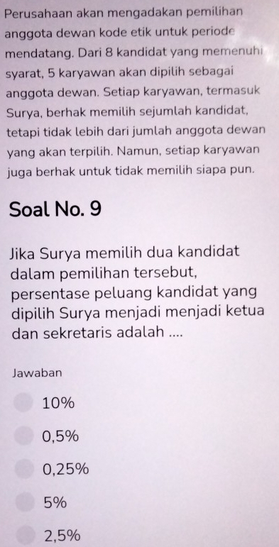 Perusahaan akan mengadakan pemilihan
anggota dewan kode etik untuk periode
mendatang. Dari 8 kandidat yang memenuhi
syarat, 5 karyawan akan dipilih sebagai
anggota dewan. Setiap karyawan, termasuk
Surya, berhak memilih sejumlah kandidat,
tetapi tidak lebih dari jumlah anggota dewan
yang akan terpilih. Namun, setiap karyawan
juga berhak untuk tidak memilih siapa pun.
Soal No. 9
Jika Surya memilih dua kandidat
dalam pemilihan tersebut,
persentase peluang kandidat yang
dipilih Surya menjadi menjadi ketua
dan sekretaris adalah ....
Jawaban
10%
0,5%
0,25%
5%
2,5%