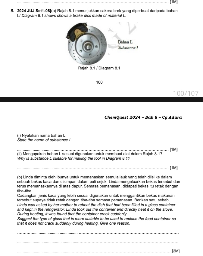 [1M] 
5. 2024 JUJ Set1-08](a) Rajah 8.1 menunjukkan cakera brek yang diperbuat daripada bahan 
L/ Diagram 8.1 shows shows a brake disc made of material L.
100
100/107
ChemQuest 2024 - Bab 8 - Cg Adura 
(i) Nyatakan nama bahan L. 
State the name of substance L. 
_[1M] 
(ii) Mengapakah bahan L sesuai digunakan untuk membuat alat dalam Rajah 8.1? 
Why is substance L suitable for making the tool in Diagram 8.1? 
_[1M] 
(b) Linda diminta oleh ibunya untuk memanaskan semula lauk yang telah diisi ke dalam 
sebuah bekas kaca dan disimpan dalam peti sejuk. Linda mengeluarkan bekas tersebut dan 
terus memanaskannya di atas dapur. Semasa pemanasan, didapati bekas itu retak dengan 
tiba-tiba. 
Cadangkan jenis kaca yang lebih sesuai digunakan untuk menggantikan bekas makanan 
tersebut supaya tidak retak dengan tiba-tiba semasa pemanasan. Berikan satu sebab. 
Linda was asked by her mother to reheat the dish that had been filled in a glass container 
and kept in the refrigerator. Linda took out the container and directly heat it on the stove. 
During heating, it was found that the container crack suddenly. 
Suggest the type of glass that is more suitable to be used to replace the food container so 
that it does not crack suddenly during heating. Give one reason. 
_ 
_ 
_[2M]